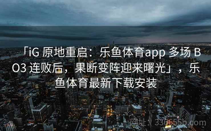 「iG 原地重启：乐鱼体育app 多场 BO3 连败后，果断变阵迎来曙光」，乐鱼体育最新下载安装