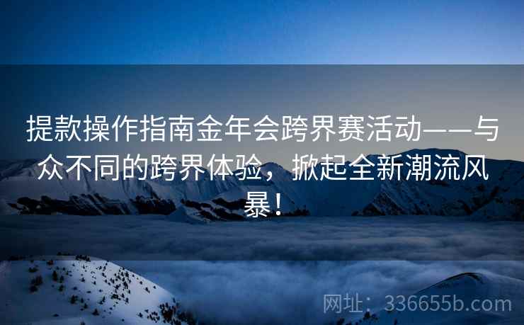 提款操作指南金年会跨界赛活动——与众不同的跨界体验，掀起全新潮流风暴！