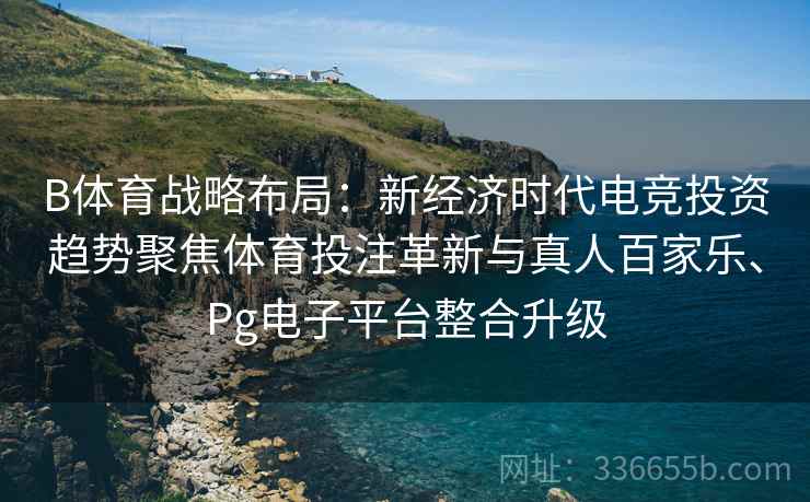 B体育战略布局：新经济时代电竞投资趋势聚焦体育投注革新与真人百家乐、Pg电子平台整合升级