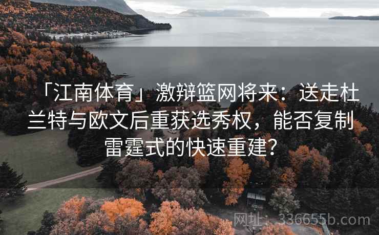 「江南体育」激辩篮网将来：送走杜兰特与欧文后重获选秀权，能否复制雷霆式的快速重建？