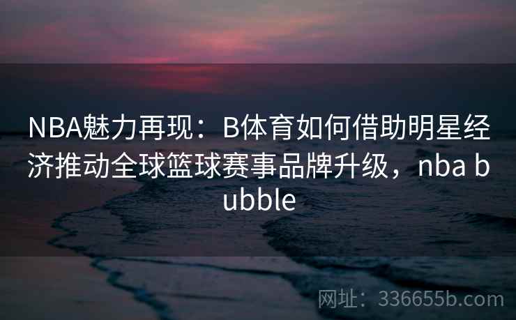 NBA魅力再现：B体育如何借助明星经济推动全球篮球赛事品牌升级，nba bubble